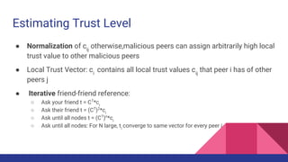 Estimating Trust Level
● Normalization of cij
otherwise,malicious peers can assign arbitrarily high local
trust value to other malicious peers
● Local Trust Vector: ci
contains all local trust values cij
that peer i has of other
peers j
● Iterative friend-friend reference:
○ Ask your friend t = CT
*ci
○ Ask their friend t = (CT
)2
*ci
○ Ask until all nodes t = (CT
)n
*ci
○ Ask until all nodes: For N large, ti
converge to same vector for every peer i
 