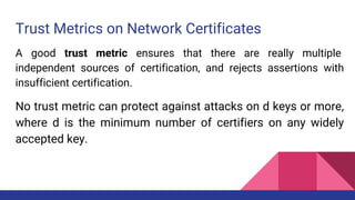 Trust Metrics on Network Certificates
A good trust metric ensures that there are really multiple
independent sources of certification, and rejects assertions with
insufficient certification.
No trust metric can protect against attacks on d keys or more,
where d is the minimum number of certifiers on any widely
accepted key.
 