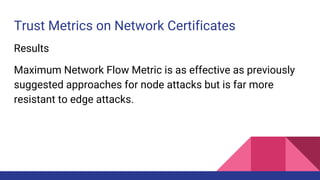 Trust Metrics on Network Certificates
Results
Maximum Network Flow Metric is as effective as previously
suggested approaches for node attacks but is far more
resistant to edge attacks.
 