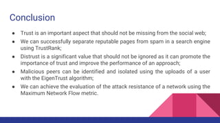 Conclusion
● Trust is an important aspect that should not be missing from the social web;
● We can successfully separate reputable pages from spam in a search engine
using TrustRank;
● Distrust is a significant value that should not be ignored as it can promote the
importance of trust and improve the performance of an approach;
● Malicious peers can be identified and isolated using the uploads of a user
with the EigenTrust algorithm;
● We can achieve the evaluation of the attack resistance of a network using the
Maximum Network Flow metric.
 