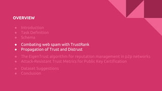 OVERVIEW
● Introduction
● Task Definition
● Schema
● Combating web spam with TrustRank
● Propagation of Trust and Distrust
● The EigenTrust algorithm for reputation management in p2p networks
● Attack-Resistant Trust Metrics for Public Key Certification
● Dataset Suggestions
● Conclusion
 