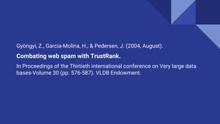 Gyöngyi, Z., Garcia-Molina, H., & Pedersen, J. (2004, August).
Combating web spam with TrustRank.
In Proceedings of the Thirtieth international conference on Very large data
bases-Volume 30 (pp. 576-587). VLDB Endowment.
 