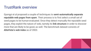 TrustRank overview
Gyongyi et al proposed a couple of techniques to semi-automatically separate
reputable web pages from spam. Their process is to first select a small set of
seed pages to be human-evaluated. Once they detect manually the reputable seed
pages, they exploit the nature of web, namely its link structure in order to discover
more that are likely to be good, as well. The benchmark dataset consists of
AltaVista’s web index as of 2003.
 