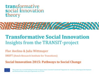 Transformative Social Innovation
Insights from the TRANSIT-project
Flor Avelino & Julia Wittmayer
DRIFT (Dutch Research Institute for Transitions)
This project has received funding from the European Union’s Seventh Framework Programme for research, technological development
and demonstration under grant agreement no 613169.
Social Innovation 2015: Pathways to Social Change
 