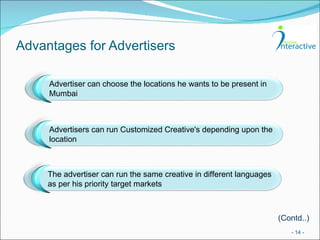 Advantages for Advertisers -   - (Contd..) Advertiser can choose the locations he wants to be present in Mumbai Advertisers can run Customized Creative's depending upon the location The advertiser can run the same creative in different languages as per his priority target markets 