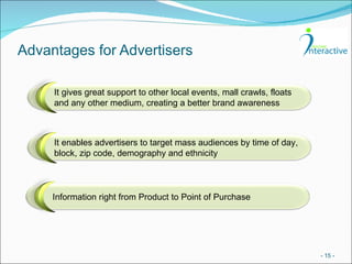 Advantages for Advertisers -   - It gives great support to other local events, mall crawls, floats and any other medium, creating a better brand awareness It enables advertisers to target mass audiences by time of day, block, zip code, demography and ethnicity Information right from Product to Point of Purchase 