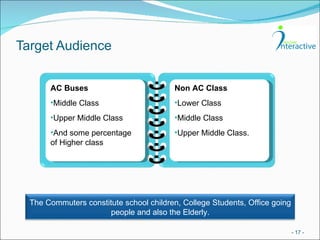 Target Audience -   - AC Buses Middle Class Upper Middle Class And some percentage of Higher class Non AC Class Lower Class Middle Class Upper Middle Class. The Commuters constitute school children, College Students, Office going people and also the Elderly. 