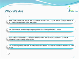 Who We Are -   - Real Time Interactive Media is a innovative Mobile Out of Home Media Company with a range of creative advertising solutions We are the sole advertising company of the PIS concept in BEST buses Going beyond just offering visibility opportunities, we ensure commuters focus by different content based information It is financially being backed by RMP InfoTech with a Monthly Turnover of more than 100 crores 