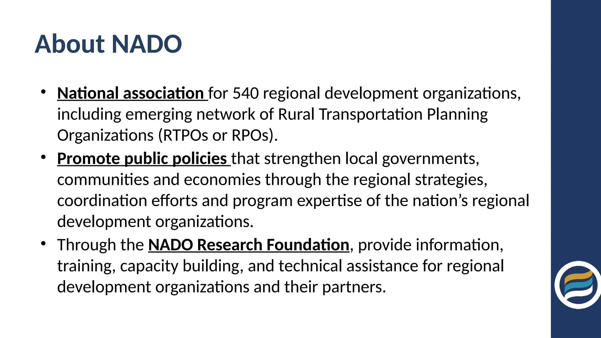 About NADO
• National association for 540 regional development organizations,
including emerging network of Rural Transportation Planning
Organizations (RTPOs or RPOs).
• Promote public policies that strengthen local governments,
communities and economies through the regional strategies,
coordination efforts and program expertise of the nation’s regional
development organizations.
• Through the NADO Research Foundation, provide information,
training, capacity building, and technical assistance for regional
development organizations and their partners.
 