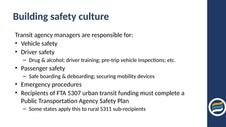 Building safety culture
Transit agency managers are responsible for:
• Vehicle safety
• Driver safety
– Drug & alcohol; driver training; pre-trip vehicle inspections; etc.
• Passenger safety
– Safe boarding & deboarding; securing mobility devices
• Emergency procedures
• Recipients of FTA 5307 urban transit funding must complete a
Public Transportation Agency Safety Plan
– Some states apply this to rural 5311 sub-recipients
 