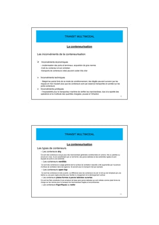 La conteneurisation
Les inconvénients de la conteneurisation
Inconvénients économiques
- modernisation des ports et terminaux, acquisition de gros navires
-Coût du conteneur et son entretien
-transports de conteneurs vides peuvent coûter très cher
Inconvénients techniques
- Malgré les points forts de ce mode de conditionnement, des dégâts peuvent survenir par les
risques en mer d’autant plus que les conteneurs sont par essence transportés en pontée sur les
porte-conteneurs
Inconvénients juridiques
- l’impossibilité pour le transporteur maritime de vérifier les marchandises, due à la rapidité des
opérations et la multitude des quantités chargées, pousse à l’infraction
19
TRANSIT MULTIMODAL
La conteneurisation
Les types de conteneurs
– Les conteneurs dry
Ce sont des conteneurs conçus pour des marchandises générales conditionnées en cartons, fûts ou palettes ou
encore en vracs. Ils se caractérisent par un toit fermé, des parois latérales et des extrémités rigides et sont
équipés de porte à une extrémité.
– Les conteneurs ventilés
Ce sont des conteneurs à usage général dont la surface de ventilation naturelle a été augmentée par l’ouverture
d’orifices de ventilation dans les logerons. Ils servent pour le transport d’ail par exemple
– Les conteneurs open top
Ce sont les conteneurs à toits ouverts. La différence avec les conteneurs dry est le toit qui est remplacé par une
bâche ou une paroi rigide amovible pour faciliter le chargement et le déchargement vertical
– Les conteneurs plates-formes à parois latérales ouvertes
Ce sont les flats constitués d’une armature de base sans parois latérales qui sont utilisés comme plate forme de
charge sur les navires pour le transport de marchandises fragiles et encombrantes
– Les conteneurs frigorifiques ou reefer
20
TRANSIT MULTIMODAL
 