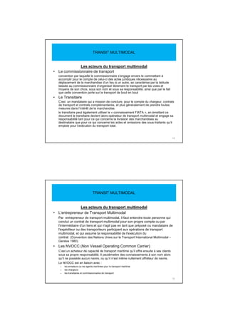Les acteurs du transport multimodal
• Le commissionnaire de transport
convention par laquelle le commissionnaire s’engage envers le commettant à
accomplir pour le compte de celui-ci des actes juridiques nécessaires au
déplacement de la marchandise d’un lieu à un autre, se caractérise par la latitude
laissée au commissionnaire d’organiser librement le transport par les voies et
moyens de son choix, sous son nom et sous sa responsabilité, ainsi que par le fait
que cette convention porte sur le transport de bout en bout
• Le Transitaire
C’est un mandataire qui a mission de conclure, pour le compte du chargeur, contrats
de transport et contrats complémentaires, et plus généralement de prendre toutes
mesures dans l’intérêt de la marchandise.
le transitaire peut également utiliser le « connaissement FIATA », en émettant ce
document le transitaire devient alors opérateur de transport multimodal et engage sa
responsabilité tant pour ce qui concerne la livraison des marchandises au
destinataire que pour ce qui concerne les actes et omissions des sous-traitants qu’il
emploie pour l’exécution du transport total.
15
TRANSIT MULTIMODAL
Les acteurs du transport multimodal
• L’entrepreneur de Transport Multimodal
Par entrepreneur de transport multimodal, il faut entendre toute personne qui
conclut un contrat de transport multimodal pour son propre compte ou par
l'intermédiaire d'un tiers et qui n'agit pas en tant que préposé ou mandataire de
l'expéditeur ou des transporteurs participant aux opérations de transport
multimodal, et qui assume la responsabilité de l'exécution du
contrat (Convention des Nations Unies sur le Transport International Multimodal –
Genève 1980).
• Les NVOCC (Non Vessel Operating Common Carrier)
C’est un acheteur de capacité de transport maritime qu’il offre ensuite à ses clients
sous sa propre responsabilité. Il peutémettre des connaissements à son nom alors
qu’il ne possède aucun navire, ou qu’il n’est même nullement affréteur de navire.
Le NVOCC est en liaison avec :
– les armateurs ou les agents maritimes pour le transport maritime
– les chargeurs
– les transitaires et commissionnaires de transport
16
TRANSIT MULTIMODAL
 