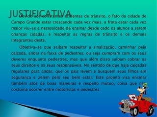 Devido aos constantes acidentes de trânsito, o fato da cidade de Campo Grande estar crescendo cada vez mais, a frota estar cada vez maior viu-se a necessidade de ensinar desde cedo os alunos a serem crianças cidadãs, e respeitar as regras de trânsito e os demais integrantes deste.   Objetiva-se que saibam respeitar a sinalização, caminhar pela calçada, andar na faixa de pedestres, ou seja cumpram com os seus deveres enquanto pedestres, mas que além disso saibam cobrar os seus direitos e os seus responsáveis. No sentido de que haja calçadas regulares para andar, que os pais levem e busquem seus filhos em segurança e zelem pelo seu bem estar. Este projeto visa ensinar também atos de boas maneiras e respeito mútuo, coisa que não costuma ocorrer entre motoristas e pedestres. 