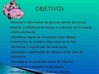 Observar o movimento de pessoas dentro da Escola; Analisar a influência do espaço e a direção na circulação interna da Escola; Identificar regras de circulação como fatores importantes na ordem e segurança da Escola; Identificar o significado da sinalização; Descrever a sinalização de trânsito como fator de segurança; Reconhecer as cores dos sinais de trânsito; Desenvolver a atenção e a percepção;  Identificar os principais sinais de trânsito; 