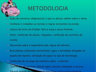 Roda de conversa: diagnosticar o que os alunos sabem sobre o tema; Conhecer e trabalhar as normas e regras existentes na escola; Leitura de livros do Ziraldo: Pare e ouça a nossa história; Artes: confecção de placas, maquetes, confecção de carrinhos de sucata; Discussão sobre a importância das regras de trânsito; Brincadeiras utilizando movimentos: jogos e atividades dirigidas na quadra de esporte, utilização de jogos na sala de tecnologia; Confecção de um jogo da memória sobre  o trânsito;  Confecção de um livro infantil sobre trânsito utilizando o recurso Tikatok através da reeleitura do livro Pare e Ouça nossa Historia. 