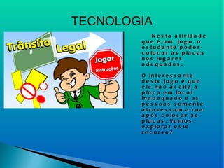 TECNOLOGIA Nesta atividade que é um  jogo, o estudante poderá colocar as placas nos lugares adequados. O interessante deste jogo é que ele não aceita a placa em local inadequado e as pessoas somente atravessam a rua após colocar as placas. Vamos explorar este recurso? 