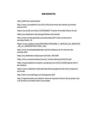 BIBLIOGRAFIA
http://definicion.de/transito/
http://www.cuevadelcivil.com/2011/05/volumenes-de-transito-promedio-
diarios.html
https://es.scribd.com/doc/133290368/El-Transito-Promedio-Diario-Anual
https://es.slideshare.net/raysugar5/diseo-de-transito
http://www.construaprende.com/docs/tesis/297-trazo-construccion-
carretera?start=10
https://www.academia.edu/8303458/CAPACIDAD_Y_NIVELES_DE_SERVICIO
_DE_LA_INFRAESTRUCTURA_VIAL
http://www.enciclopediadetareas.net/2013/09/que-es-el-volumen-de-
transito.html
https://es.slideshare.net/sjnavarro/trnsito-1851608
https://sirio.ua.es/proyectos/manual_%20carreteras/01020103.pdf
https://topoviasdecomunicacion.wordpress.com/2013/10/06/reporte-del-5-
de-octubre/
https://www.slideshare.net/CastroDavidGarcia/aplicaciones-de-la-ingeniera-
de-trnsito
http://html.rincondelvago.com/transporte.html
http://ingenieriareal.com/relacion-entre-el-volumen-horario-de-proyecto-vhp-
y-el-transito-promedio-diario-anual-tpda
 