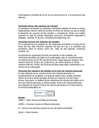 importantes en el diseño de la vía, en los usos de la tierra, o se construyan vías
alternas.
Variación diaria del volumen de tránsito
En carreteras principales se presentan volúmenes estables de lunes a viernes,
registrándose valores máximos durante los fines de semana ya que se añade
la demanda de usuarios de tipo turístico y recreacional. Existe una notable
variación en días de eventos especiales como ser: aniversarios regionales o
estatales, navidad, fin de año, competiciones deportivas, etc.
Variación horaria del volumen de tránsito
Es la variación que se presenta en los volúmenes de tránsito a lo largo de las
horas del día, esta variación depende del tipo de ruta y la actividad que
prevalezca sobre la misma, como ser: rutas de tipo agrícola, comercial,
turística, etc.
Un ejemplo de variaciones horarias se presenta en las ciudades, los
volúmenes de tráfico son bajos en la madrugada, este se incrementa hasta
un máximo entre las 07:30 y las 09:30 horas; luego baja para alcanzar otro
máximo entre las 14:00 y las 15:00 horas; por último alcanza un tercer
máximo entre las 18:00 y las 20:00 horas para luego bajar nuevamente a un
mínimo en la madrugada.
Variación del volumen de tránsito en la hora de máxima demanda
El valor obtenido de un volumen horario de máxima demanda, no
necesariamente es constante a lo largo de toda la hora, existen periodos
dentro de la hora donde las tasas de flujo son mayores a la de la hora
misma. Para hacer un análisis de las variaciones de volumen de tráfico en la
hora de máxima demanda se utiliza el factor horario de máxima demanda
que relaciona el volumen horario de máxima demanda con el flujo máximo.
Su fórmula matemática es:
Donde:
FHMD = Factor Horario de Máxima Demanda
VHMD = Volumen Horario de Máxima Demanda
N = Número de periodos durante la hora de máxima demanda
Qmáx = Flujo máximo
 