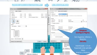 ¿Dónde aplico estas normas APA? En Microsoft Word
Márgenes
(Configura Página):
3cm Superior, Inferior y
Derecho.
(Párrafo)
Interlineado: 1.5 cm
Espaciado ente párrafo:
10pto
Anterior y Posterior
 