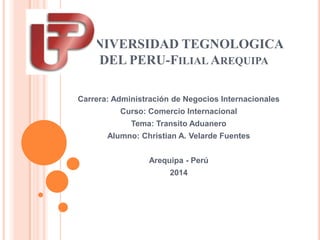 UNIVERSIDAD TEGNOLOGICA
DEL PERU-FILIAL AREQUIPA
Carrera: Administración de Negocios Internacionales
Curso: Comercio Internacional
Tema: Transito Aduanero
Alumno: Christian A. Velarde Fuentes
Arequipa - Perú
2014
 