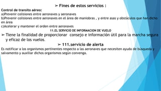 11.EL SERVICIO DE INFORMACION DE VUELO
➢ Tiene la finalidad de proporcionar consejo e información útil para la marcha segura
y eficaz de los vuelos.
➢ 111.servicio de alerta
Es notificar a los organismos pertinentes respecto a las aeronaves que necesiten ayuda de búsqueda y
salvamento y auxiliar dichos organismos según convenga.
➢ Fines de estos servicios :
Control de transito aéreo:
a)Prevenir colisiones entre aeronaves y aeronaves
b)Prevenir colisiones entre aeronaves en el área de maniobras , y entre asas y obstáculos que han dicho
en área
c)Acelerar y mantener el orden entre aeronaves
 