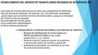 ESTABLECIMIENTO DEL SERVICIO DE TRANSITO AEREO NECESIDAD DE OS SERVICIOS ATS
a)Los tipos de transito aéreo de que se trata.(una combinación de diferentes
tipos de aeronaves ordinarias ,de reacción ,etc. Con diferentes velocidades
,puede exigir que se faciliten servicios de transito aéreo ,aunque la intensidad
del trafico no sea muy grande)
b)La densidad del transito aéreo
c)Las condiciones meteorológicas
d) Otros factores pertinentes
 DESIGNACIÓN DE LA ESPACIOS DESTINADOS A LOS SERVICIOS DE TRANSITO:
• REGION DE INFORMACION DE VUELO AQUELLAS
PARTES DELESPACIO AEREO en las cuales
proporciona s.i.v y s. Alerta
• Áreas de control y zonas de control: se suministra
e servicios de control de transito a vuelos IFR
• Aeródromos controlados :se suministra el servicio
de control de transito aéreo
 