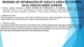 REGIONES DE INFORMACION DE VUELO O AEREA DE CONTROL
EN EL ESPACIO AEREO SUPEIOR
 Limitan grandes altitudes la REGION SUPERIOR DE INFORMACION O DE CONTROL. Dentro los limites
laterales según el caso que abraque el espacio aéreo superior comprendido dentro los limites
laterales de varias regiones superiores o varas aéreas inferiores de control.
 Regiones de vuelo:
Tabla de niveles de crucero para vuelos VFR se delimitaran de tal modo que abarquen toda la estructura de rutas
,comprendido de sus limites laterales ,excepto cuando limitadas por una R.S.I.V
 Zonas de control:
Los limites laterales de las zonas de control abarcan por lo menos aquellas partes del espacio aéreo que no estén
comprendidas dentro de las aéreas de control. Que contiene trayectorias por os vuelos IFR que llegue y salen de los
aeródromos que deben utilizarse cuando ay condiciones meteorológicas de vuelo por instrumentos.
Una zona de control puede incluir dos mas aeródromos cercanos .
 