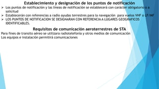 Establecimiento y designación de los puntos de notificación
 Los puntos de notificación y las líneas de notificación se establecerá con carácter obligatorio o a
solicitud
 Establecerán con referencias a radio ayudas terrestres para la navegación para vuelos VHF o LF/MF
 LOS PUNTOS DE NOTIFICACION SE DESIGNARAN CON REFERENCIA A LUGARES GEOGRAFICOS
IDENTIFICABLES.
Requisitos de comunicación aeroterrestres de STA
Para fines de transito aéreo se utilizara radiotelefonía y otros medios de comunicación
Los equipos e instalación permitirá comunicaciones
 