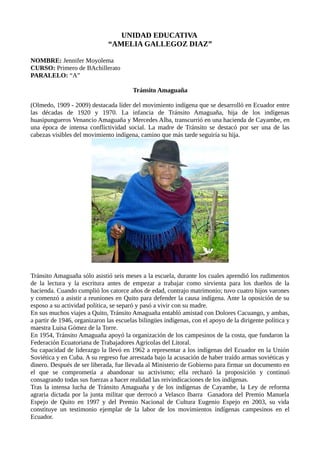 UNIDAD EDUCATIVA
“AMELIA GALLEGOZ DIAZ”
NOMBRE: Jennifer Moyolema
CURSO: Primero de BAchillerato
PARALELO: “A”
Tránsito Amaguaña
(Olmedo, 1909 - 2009) destacada líder del movimiento indígena que se desarrolló en Ecuador entre
las décadas de 1920 y 1970. La infancia de Tránsito Amaguaña, hija de los indígenas
huasipungueros Venancio Amaguaña y Mercedes Alba, transcurrió en una hacienda de Cayambe, en
una época de intensa conflictividad social. La madre de Tránsito se destacó por ser una de las
cabezas visibles del movimiento indígena, camino que más tarde seguiría su hija.
Tránsito Amaguaña sólo asistió seis meses a la escuela, durante los cuales aprendió los rudimentos
de la lectura y la escritura antes de empezar a trabajar como sirvienta para los dueños de la
hacienda. Cuando cumplió los catorce años de edad, contrajo matrimonio; tuvo cuatro hijos varones
y comenzó a asistir a reuniones en Quito para defender la causa indígena. Ante la oposición de su
esposo a su actividad política, se separó y pasó a vivir con su madre.
En sus muchos viajes a Quito, Tránsito Amaguaña entabló amistad con Dolores Cacuango, y ambas,
a partir de 1946, organizaron las escuelas bilingües indígenas, con el apoyo de la dirigente política y
maestra Luisa Gómez de la Torre.
En 1954, Tránsito Amaguaña apoyó la organización de los campesinos de la costa, que fundaron la
Federación Ecuatoriana de Trabajadores Agrícolas del Litoral.
Su capacidad de liderazgo la llevó en 1962 a representar a los indígenas del Ecuador en la Unión
Soviética y en Cuba. A su regreso fue arrestada bajo la acusación de haber traído armas soviéticas y
dinero. Después de ser liberada, fue llevada al Ministerio de Gobierno para firmar un documento en
el que se comprometía a abandonar su activismo; ella rechazó la proposición y continuó
consagrando todas sus fuerzas a hacer realidad las reivindicaciones de los indígenas.
Tras la intensa lucha de Tránsito Amaguaña y de los indígenas de Cayambe, la Ley de reforma
agraria dictada por la junta militar que derrocó a Velasco Ibarra Ganadora del Premio Manuela
Espejo de Quito en 1997 y del Premio Nacional de Cultura Eugenio Espejo en 2003, su vida
constituye un testimonio ejemplar de la labor de los movimientos indígenas campesinos en el
Ecuador.
 