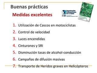 Buenas prácticas
Medidas excelentes

1. Utilización de Cascos en motociclistas
2.   Control de velocidad
3.   Luces encendidas
4.   Cinturones y SRI
5.   Disminución tasas de alcohol-conducción
6.   Campañas de difusión masivas
7.   Transporte de Heridos graves en Helicópteros
 