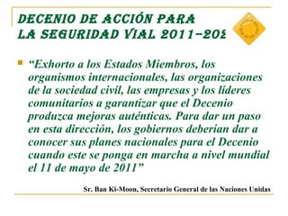 DECEnIo DE ACCIón pARA
LA sEguRIDAD VIAL 2011–2020

   “Exhorto a los Estados Miembros, los
    organismos internacionales, las organizaciones
    de la sociedad civil, las empresas y los líderes
    comunitarios a garantizar que el Decenio
    produzca mejoras auténticas. Para dar un paso
    en esta dirección, los gobiernos deberían dar a
    conocer sus planes nacionales para el Decenio
    cuando este se ponga en marcha a nivel mundial
    el 11 de mayo de 2011”
               Sr. Ban Ki-Moon, Secretario General de las Naciones Unidas
 