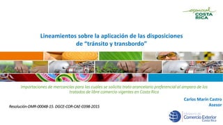 Lineamientos sobre la aplicación de las disposiciones
de “tránsito y transbordo”
Carlos Marín Castro
Asesor
Importaciones de mercancías para las cuales se solicita trato arancelario preferencial al amparo de los
tratados de libre comercio vigentes en Costa Rica
Resolución-DMR-00048-15. DGCE-COR-CAE-0398-2015
 