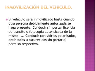  El vehículo será inmovilizado hasta cuando
otra persona debidamente autorizada se
haga presente. Conducir sin portar licencia
de tránsito o fotocopia autenticada de la
misma. ... Conducir con vidrios polarizados,
entintados u oscurecidos sin portar el
permiso respectivo.
 