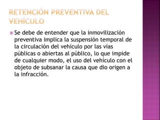  Se debe de entender que la inmovilización
preventiva implica la suspensión temporal de
la circulación del vehículo por las vías
públicas o abiertas al público, lo que impide
de cualquier modo, el uso del vehículo con el
objeto de subsanar la causa que dio origen a
la infracción.
 