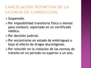  Suspensión
 Por imposibilidad transitoria física o mental
para conducir, soportado en un certificado
médico.
 Por decisión judicial.
 Por encontrarse en estado de embriaguez o
bajo el efecto de drogas alucinógenas.
 Por reincidir en la violación de las normas de
tránsito en un período no superior a un año.
 