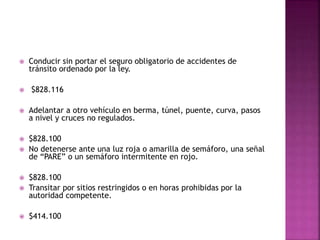  Conducir sin portar el seguro obligatorio de accidentes de
tránsito ordenado por la ley.
 $828.116
 Adelantar a otro vehículo en berma, túnel, puente, curva, pasos
a nivel y cruces no regulados.
 $828.100
 No detenerse ante una luz roja o amarilla de semáforo, una señal
de “PARE” o un semáforo intermitente en rojo.
 $828.100
 Transitar por sitios restringidos o en horas prohibidas por la
autoridad competente.
 $414.100
 