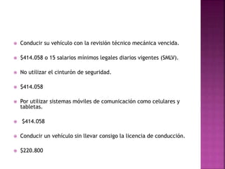  Conducir su vehículo con la revisión técnico mecánica vencida.
 $414.058 o 15 salarios mínimos legales diarios vigentes (SMLV).
 No utilizar el cinturón de seguridad.
 $414.058
 Por utilizar sistemas móviles de comunicación como celulares y
tabletas.
 $414.058
 Conducir un vehículo sin llevar consigo la licencia de conducción.
 $220.800
 
