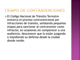  El Código Nacional de Tránsito Terrestre
enmarca el proceso contravencional por
infracciones de tránsito, señalando pequeñas
etapas para sancionar al contraventor como
infractor, en ocasiones sin comparecer a una
audiencia, desconocer que lo están juzgando
o impidiendo su defensa desde la ciudad
donde reside.
 