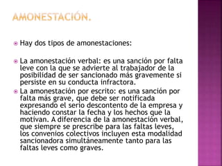  Hay dos tipos de amonestaciones:
 La amonestación verbal: es una sanción por falta
leve con la que se advierte al trabajador de la
posibilidad de ser sancionado más gravemente si
persiste en su conducta infractora.
 La amonestación por escrito: es una sanción por
falta más grave, que debe ser notificada
expresando el serio descontento de la empresa y
haciendo constar la fecha y los hechos que la
motivan. A diferencia de la amonestación verbal,
que siempre se prescribe para las faltas leves,
los convenios colectivos incluyen esta modalidad
sancionadora simultáneamente tanto para las
faltas leves como graves.
 