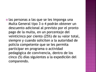  las personas a las que se les imponga una
Multa General tipo 3 o 4 podrán obtener un
descuento adicional al previsto por el pronto
pago de la multa, en un porcentaje del
veinticinco por ciento (25%) de su valor total,
siempre y cuando soliciten a la autoridad de
policía competente que se les permita
participar en programa o actividad
pedagógica de convivencia, dentro de los
cinco (5) días siguientes a la expedición del
comparendo.
 
