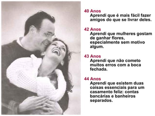 40 Anos Aprendi que é mais fácil fazer amigos do que se livrar deles.  42 Anos Aprendi que mulheres gostam de ganhar flores, especialmente sem motivo algum. 43 Anos Aprendi que não cometo muitos erros com a boca fechada.  44 Anos Aprendi que existem duas coisas essenciais para um casamento feliz: contas bancárias e banheiros separados.  