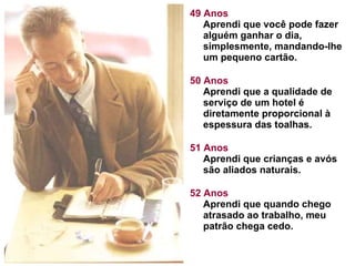 49 Anos Aprendi que você pode fazer alguém ganhar o dia, simplesmente, mandando-lhe um pequeno cartão.  50 Anos Aprendi que a qualidade de serviço de um hotel é diretamente proporcional à espessura das toalhas.  51 Anos Aprendi que crianças e avós são aliados naturais.  52 Anos Aprendi que quando chego atrasado ao trabalho, meu patrão chega cedo.  