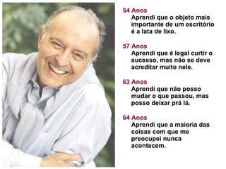 54 Anos Aprendi que o objeto mais importante de um escritório é a lata de lixo. 57 Anos Aprendi que é legal curtir o sucesso, mas não se deve acreditar muito nele. 63 Anos Aprendi que não posso mudar o que passou, mas posso deixar prá lá.  64 Anos Aprendi que a maioria das coisas com que me preocupei nunca acontecem.  