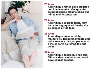 25 Anos Aprendi que nunca devo elogiar a comida de minha mãe, quando estou comendo alguma coisa que minha mulher preparou.  29 Anos Aprendi que se pode fazer, num instante, algo que vai lhe dar dor de cabeça a vida toda. 35 Anos Aprendi que quando minha mulher e eu temos finalmente uma noite sem as crianças, passamos a maior parte do tempo falando delas.  37 Anos Aprendi que casais que não têm filhos, sabem melhor como você deve educar os seus.  