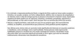 • Em contraste, a expressão positiva de Marte, o regente de Áries, pode ser tomar ações ousadas e
iniciativa, ser ousado, corajoso, ser forte, independente, atlético, não se esquivar da competição e
ser decisivo. Este é o tipo de energia que faz as pessoas se levantarem e fazerem coisas. Expressões
negativas de Marte podem ser ser agressivo, impulsivo, combativo, precipitado, egocêntrico e
desconsiderado, se não rude às vezes. Você não quer ficar no caminho dos chifres do carneiro.
• Netuno, o regente de Peixes, está muito em casa em seu próprio signo. Ele essencialmente
enfatiza, ou amplifica, as características que já descrevi, tanto positivas quanto negativas.
Nos últimos anos, temos visto um aumento muito significativo de interesse em assuntos esotéricos
e metafísicos, como astrologia, tarô e espiritualidade. Muitas pessoas estão expressando
habilidades psíquicas e intuitivas de uma ampla variedade de maneiras. Há também muita
discussão sobre uma ascensão espiritual ocorrendo na Terra agora, que está nos elevando
coletivamente a dimensões mais elevadas de consciência.
 
