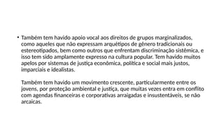 • Também tem havido apoio vocal aos direitos de grupos marginalizados,
como aqueles que não expressam arquétipos de gênero tradicionais ou
estereotipados, bem como outros que enfrentam discriminação sistêmica, e
isso tem sido amplamente expresso na cultura popular. Tem havido muitos
apelos por sistemas de justiça econômica, política e social mais justos,
imparciais e idealistas.
Também tem havido um movimento crescente, particularmente entre os
jovens, por proteção ambiental e justiça, que muitas vezes entra em conflito
com agendas financeiras e corporativas arraigadas e insustentáveis, se não
arcaicas.
 