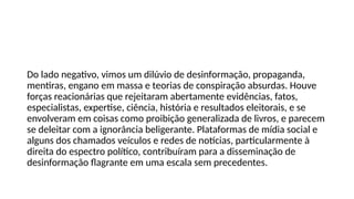 Do lado negativo, vimos um dilúvio de desinformação, propaganda,
mentiras, engano em massa e teorias de conspiração absurdas. Houve
forças reacionárias que rejeitaram abertamente evidências, fatos,
especialistas, expertise, ciência, história e resultados eleitorais, e se
envolveram em coisas como proibição generalizada de livros, e parecem
se deleitar com a ignorância beligerante. Plataformas de mídia social e
alguns dos chamados veículos e redes de notícias, particularmente à
direita do espectro político, contribuíram para a disseminação de
desinformação flagrante em uma escala sem precedentes.
 