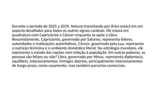 Durante o período de 2025 a 2039, Netuno transitando por Áries estará em um
aspecto desafiador para todos os outros signos cardeais. Ele estará em
quadratura com Capricórnio e Câncer enquanto se opõe a Libra.
Resumidamente, Capricórnio, governado por Saturno, representa líderes,
autoridades e instituições autoritativas. Câncer, governado pela Lua, representa
a nutrição feminina e o ambiente doméstico literal. Na astrologia mundana, ele
representa o estado das nações com relação à população. Em outras palavras, as
pessoas são felizes ou não? Libra, governado por Vênus, representa diplomacia,
equilíbrio, relacionamentos, inimigos abertos, principalmente relacionamentos
de longo prazo, como casamento, mas também parcerias comerciais.
 