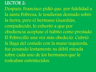 LECTOR 2: 
Después, Francisco pidió que, por fidelidad a 
la santa Pobreza, le tendieran desnudo sobre 
la tierra, pero el...