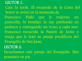 LECTOR 1: 
Caía la tarde. El recuerdo de la Cena del 
Señor se avivó en la memoria de 
Francisco. Pidió que le trajeran un...